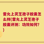 雷允上灵芝孢子胶囊怎么样(雷允上灵芝孢子胶囊评测：功效如何？)