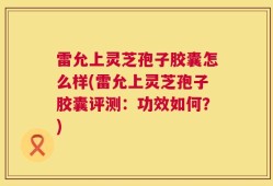 雷允上灵芝孢子胶囊怎么样(雷允上灵芝孢子胶囊评测：功效如何？)