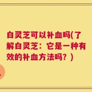 白灵芝可以补血吗(了解白灵芝：它是一种有效的补血方法吗？)
