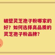 破壁灵芝孢子粉哪家的好？如何选择高品质的灵芝孢子粉品牌？
