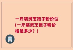 一斤装灵芝孢子粉价位(一斤装灵芝孢子粉价格是多少？)