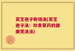 灵芝孢子粉烧汤(灵芝孢子汤：珍贵草药的健康煲汤法)