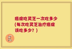 癌症吃灵芝一次吃多少(每次吃灵芝治疗癌症该吃多少？)