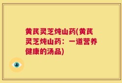 黄芪灵芝炖山药(黄芪灵芝炖山药：一道营养健康的汤品)