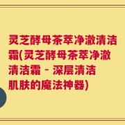 灵芝酵母茶萃净澈清洁霜(灵芝酵母茶萃净澈清洁霜 - 深层清洁肌肤的魔法神器)
