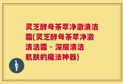 灵芝酵母茶萃净澈清洁霜(灵芝酵母茶萃净澈清洁霜 - 深层清洁肌肤的魔法神器)