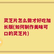 灵芝片怎么做才好吃加长版(如何制作美味可口的灵芝片)