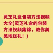 灵芝礼盒包装方法视频大全(灵芝礼盒的包装方法视频集锦，教你美美地送礼！)