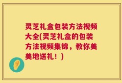 灵芝礼盒包装方法视频大全(灵芝礼盒的包装方法视频集锦，教你美美地送礼！)