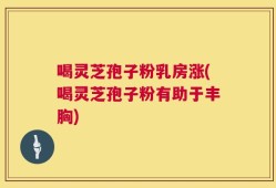 喝灵芝孢子粉乳房涨(喝灵芝孢子粉有助于丰胸)