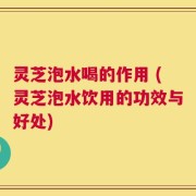 灵芝泡水喝的作用 (灵芝泡水饮用的功效与好处)