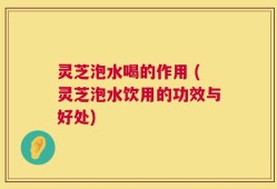 灵芝泡水喝的作用 (灵芝泡水饮用的功效与好处)