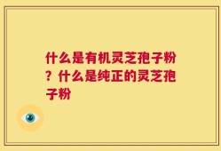什么是有机灵芝孢子粉？什么是纯正的灵芝孢子粉