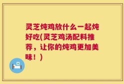 灵芝炖鸡放什么一起炖好吃(灵芝鸡汤配料推荐，让你的炖鸡更加美味！)