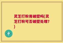 灵芝打粉用破壁吗(灵芝打粉可否破壁处理？)