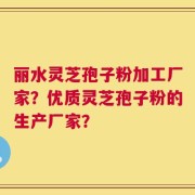 丽水灵芝孢子粉加工厂家？优质灵芝孢子粉的生产厂家？