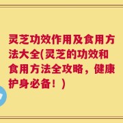 灵芝功效作用及食用方法大全(灵芝的功效和食用方法全攻略，健康护身必备！)