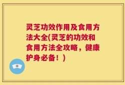 灵芝功效作用及食用方法大全(灵芝的功效和食用方法全攻略，健康护身必备！)