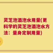 灵芝泡酒泡水用量(更科学的灵芝泡酒泡水方法：量身定制用量)