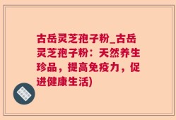 古岳灵芝孢子粉_古岳灵芝孢子粉：天然养生珍品，提高免疫力，促进健康生活)
