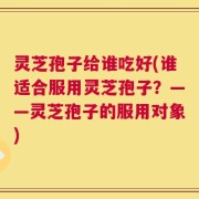 灵芝孢子给谁吃好(谁适合服用灵芝孢子？——灵芝孢子的服用对象)