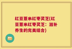 红豆薏米红枣灵芝(红豆薏米红枣灵芝：滋补养生的完美组合)