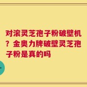 对滚灵芝孢子粉破壁机？金奥力牌破壁灵芝孢子粉是真的吗