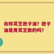 白样灵芝孢子油？孢子油是用灵芝做的吗？