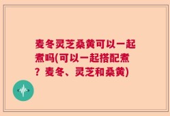 麦冬灵芝桑黄可以一起煮吗(可以一起搭配煮？麦冬、灵芝和桑黄)
