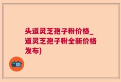 头道灵芝孢子粉价格_道灵芝孢子粉全新价格发布)