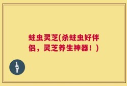 蛀虫灵芝(杀蛀虫好伴侣，灵芝养生神器！)
