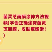 菌灵芝面膜涂抹方法视频(学会正确涂抹菌灵芝面膜，皮肤更嫩滑！)
