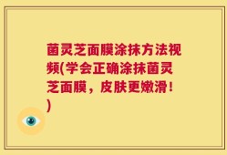 菌灵芝面膜涂抹方法视频(学会正确涂抹菌灵芝面膜，皮肤更嫩滑！)