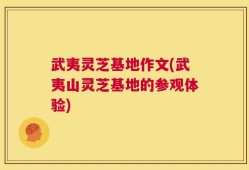 武夷灵芝基地作文(武夷山灵芝基地的参观体验)