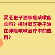 灵芝孢子油肺癌咳嗽能吃吗？探讨灵芝孢子油在肺癌咳嗽治疗中的应用？