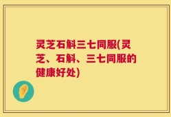灵芝石斛三七同服(灵芝、石斛、三七同服的健康好处)