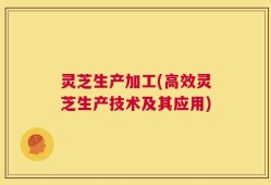 灵芝生产加工(高效灵芝生产技术及其应用)