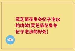 灵芝菊花麦冬杞子泡水的功效(灵芝菊花麦冬杞子泡水的好处)