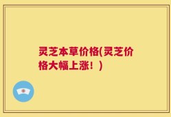 灵芝本草价格(灵芝价格大幅上涨！)