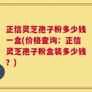 正信灵芝孢子粉多少钱一盒(价格查询：正信灵芝孢子粉盒装多少钱？)