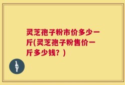 灵芝孢子粉市价多少一斤(灵芝孢子粉售价一斤多少钱？)