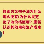 修正灵芝孢子油为什么那么便宜(为什么灵芝孢子油价格低廉？重新认识其效用和生产成本)