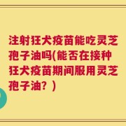 注射狂犬疫苗能吃灵芝孢子油吗(能否在接种狂犬疫苗期间服用灵芝孢子油？)
