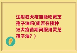 注射狂犬疫苗能吃灵芝孢子油吗(能否在接种狂犬疫苗期间服用灵芝孢子油？)