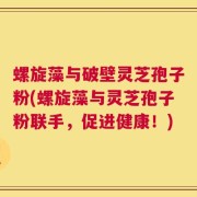 螺旋藻与破壁灵芝孢子粉(螺旋藻与灵芝孢子粉联手，促进健康！)