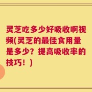 灵芝吃多少好吸收啊视频(灵芝的最佳食用量是多少？提高吸收率的技巧！)