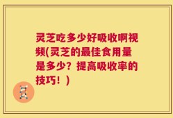 灵芝吃多少好吸收啊视频(灵芝的最佳食用量是多少？提高吸收率的技巧！)