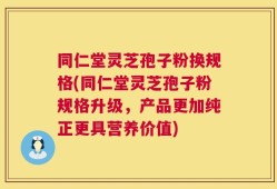同仁堂灵芝孢子粉换规格(同仁堂灵芝孢子粉规格升级，产品更加纯正更具营养价值)