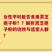 女性平时能否食用灵芝孢子粉？？解析灵芝孢子粉的功效与适宜人群？