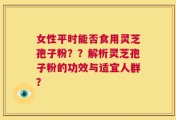女性平时能否食用灵芝孢子粉？？解析灵芝孢子粉的功效与适宜人群？